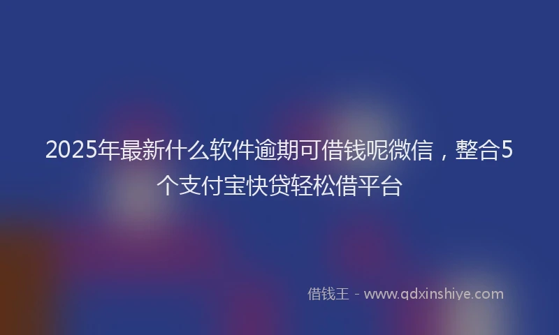 2025年最新什么软件逾期可借钱呢微信，整合5个支付宝快贷轻松借平台