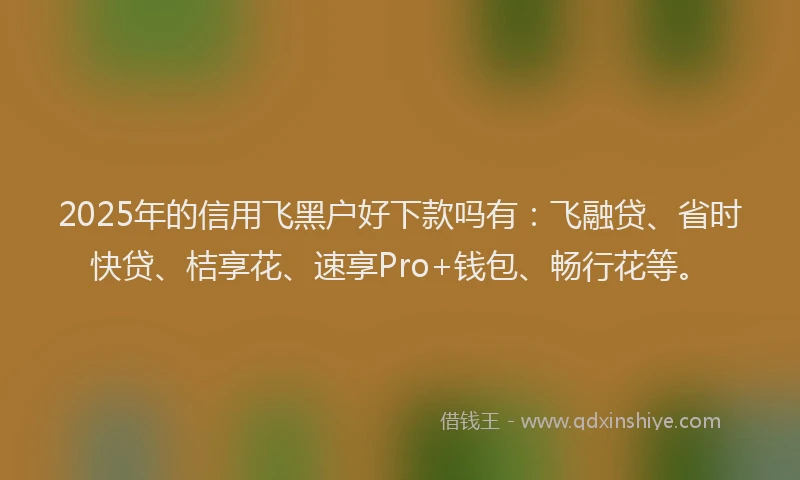 2025年的信用飞黑户好下款吗有：飞融贷、省时快贷、桔享花、速享Pro+钱包、畅行花等。