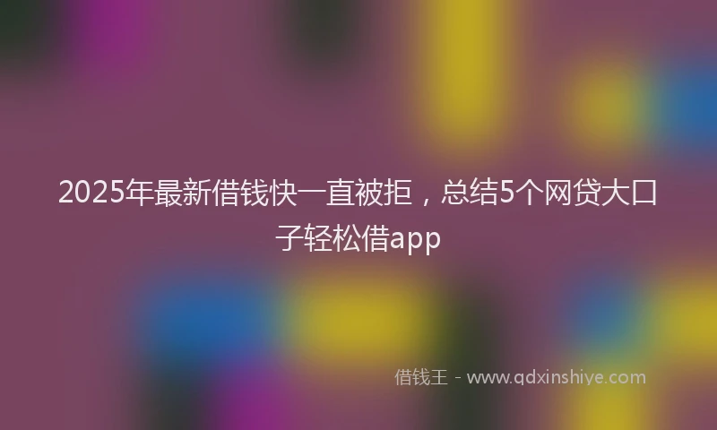 2025年最新借钱快一直被拒，总结5个网贷大口子轻松借app