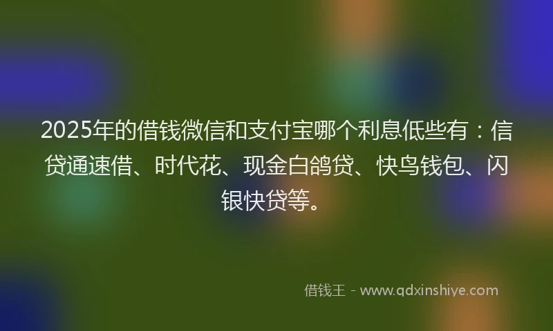 2025年的借钱微信和支付宝哪个利息低些有：信贷通速借、时代花、现金白鸽贷、快鸟钱包、闪银快贷等。