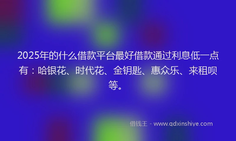 2025年的什么借款平台最好借款通过利息低一点有：哈银花、时代花、金钥匙、惠众乐、来租呗等。