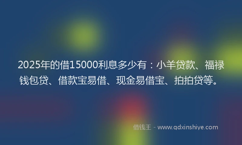 2025年的借15000利息多少有：小羊贷款、福禄钱包贷、借款宝易借、现金易借宝、拍拍贷等。