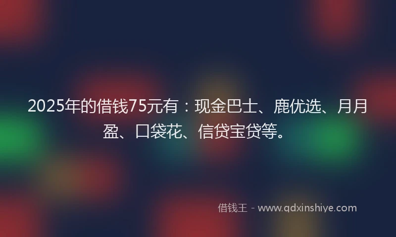2025年的借钱75元有：现金巴士、鹿优选、月月盈、口袋花、信贷宝贷等。