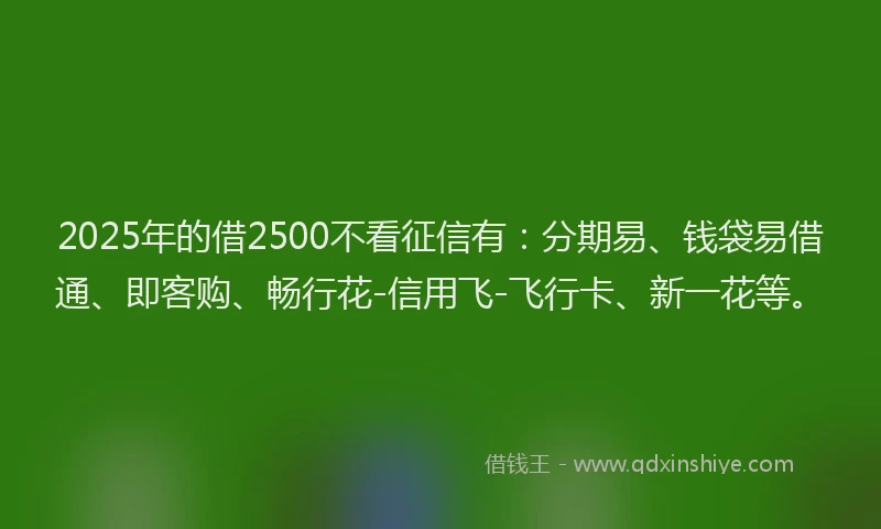 2025年的借2500不看征信有：分期易、钱袋易借通、即客购、畅行花-信用飞-飞行卡、新一花等。