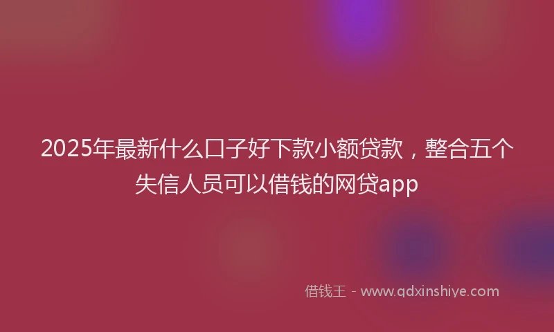 2025年最新什么口子好下款小额贷款，整合五个失信人员可以借钱的网贷app