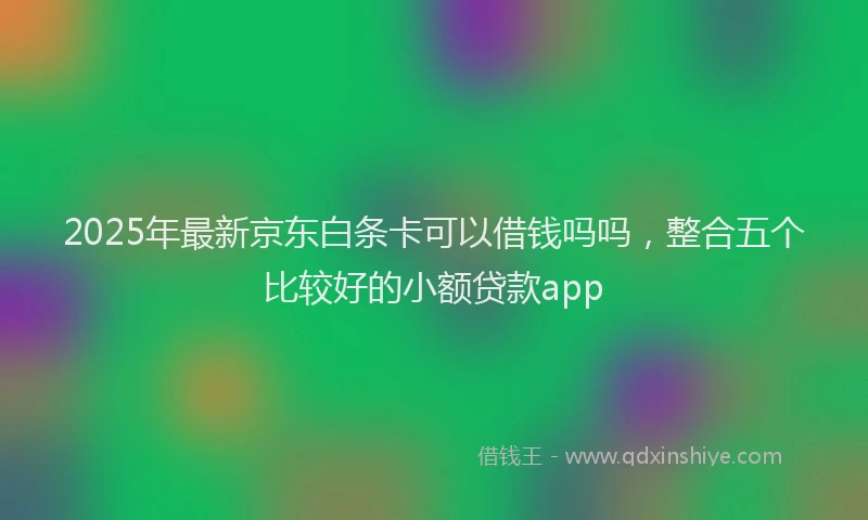 2025年最新京东白条卡可以借钱吗吗，整合五个比较好的小额贷款app