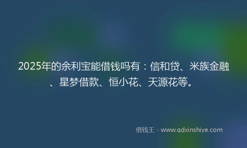 2025年的余利宝能借钱吗有：信和贷、米族金融、星梦借款、恒小花、天源花等。