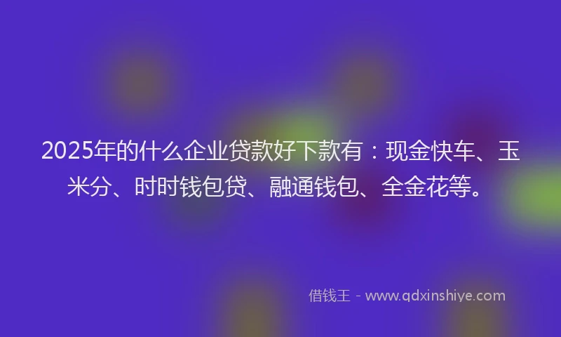 2025年的什么企业贷款好下款有：现金快车、玉米分、时时钱包贷、融通钱包、全金花等。