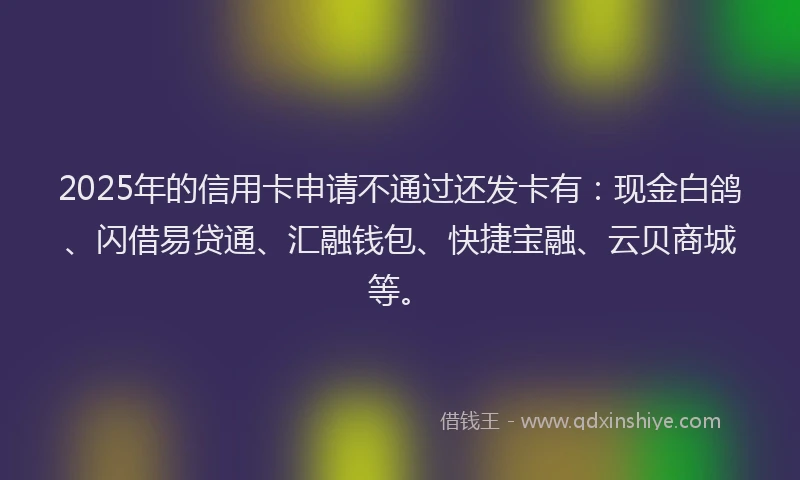 2025年的信用卡申请不通过还发卡有：现金白鸽、闪借易贷通、汇融钱包、快捷宝融、云贝商城等。