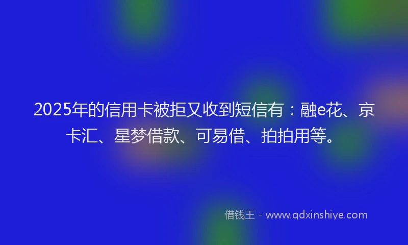 2025年的信用卡被拒又收到短信有：融e花、京卡汇、星梦借款、可易借、拍拍用等。