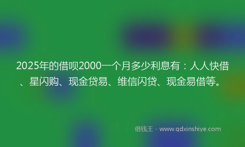2025年的借呗2000一个月多少利息有：人人快借、星闪购、现金贷易、维信闪贷、现金易借等。