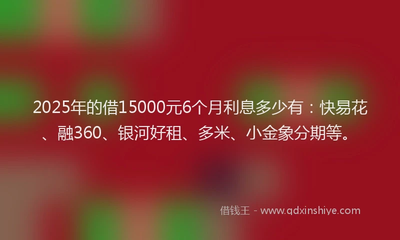 2025年的借15000元6个月利息多少有：快易花、融360、银河好租、多米、小金象分期等。