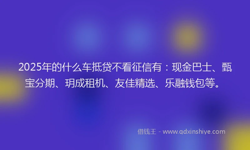 2025年的什么车抵贷不看征信有：现金巴士、甄宝分期、玥成租机、友佳精选、乐融钱包等。
