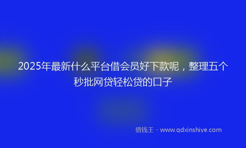 2025年最新什么平台借会员好下款呢，整理五个秒批网贷轻松贷的口子