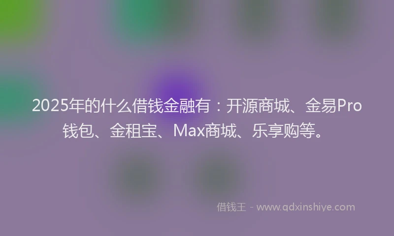 2025年的什么借钱金融有：开源商城、金易Pro钱包、金租宝、Max商城、乐享购等。