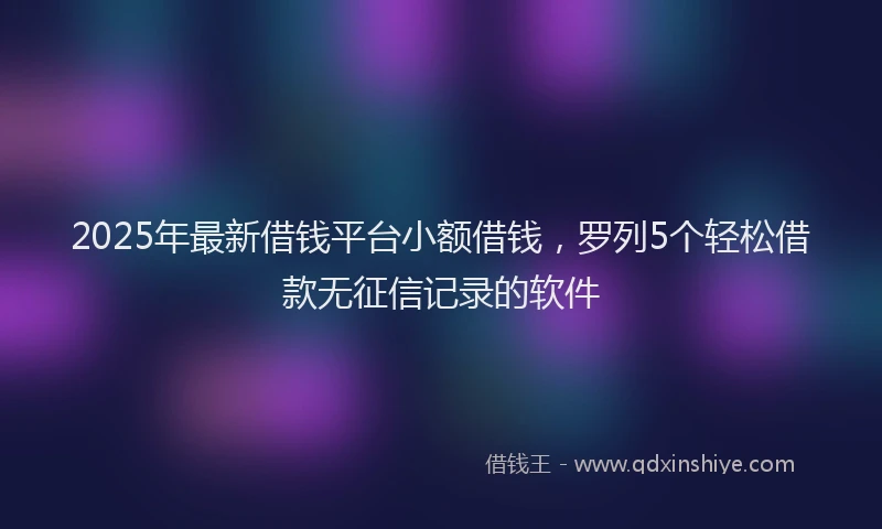 2025年最新借钱平台小额借钱，罗列5个轻松借款无征信记录的软件