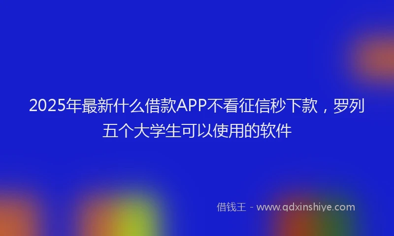 2025年最新什么借款APP不看征信秒下款，罗列五个大学生可以使用的软件
