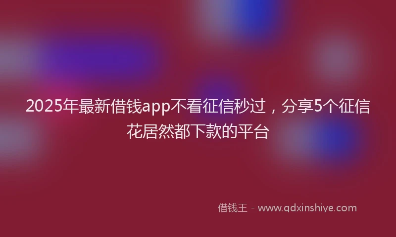 2025年最新借钱app不看征信秒过，分享5个征信花居然都下款的平台