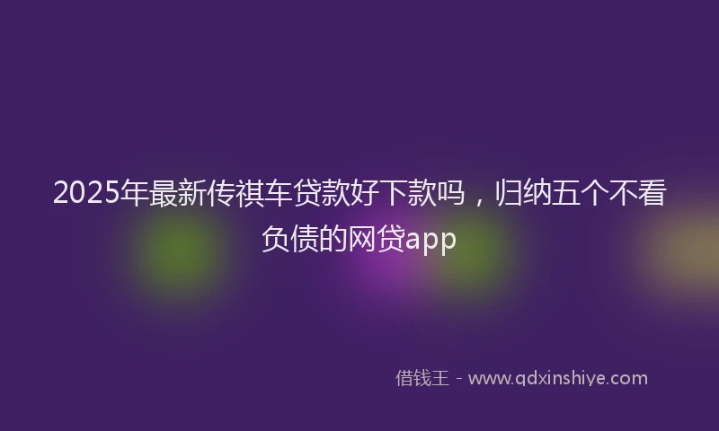 2025年最新传祺车贷款好下款吗，归纳五个不看负债的网贷app