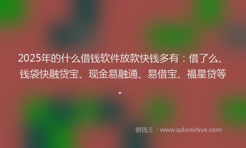 2025年的什么借钱软件放款快钱多有：借了么、钱袋快融贷宝、现金易融通、易借宝、福星贷等。