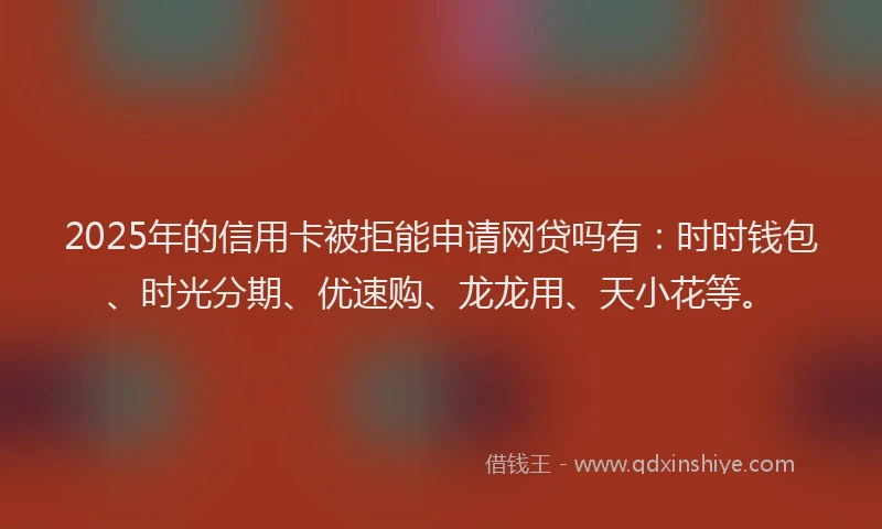 2025年的信用卡被拒能申请网贷吗有：时时钱包、时光分期、优速购、龙龙用、天小花等。