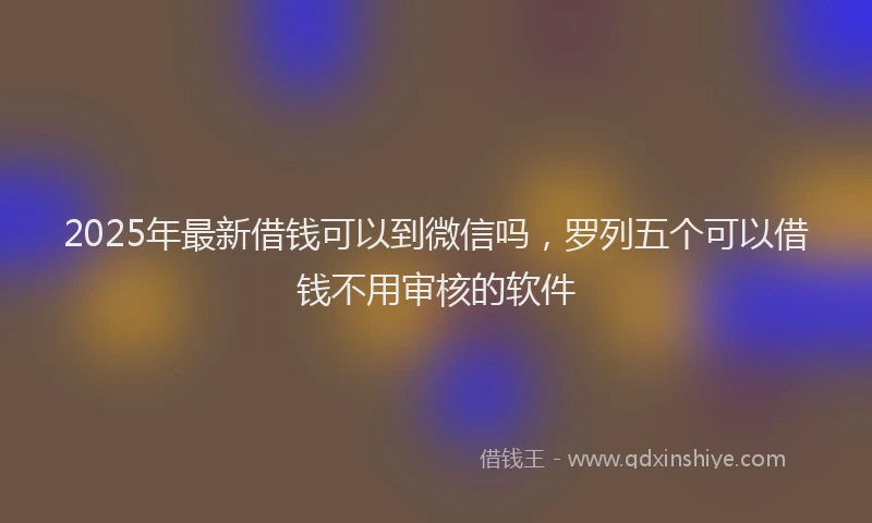 2025年最新借钱可以到微信吗，罗列五个可以借钱不用审核的软件