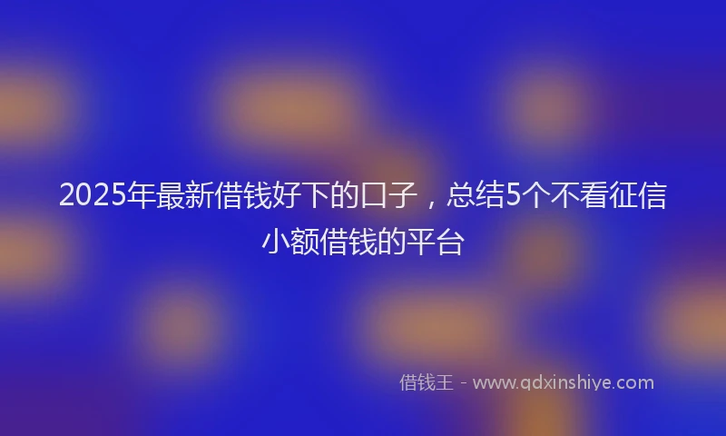 2025年最新借钱好下的口子，总结5个不看征信小额借钱的平台