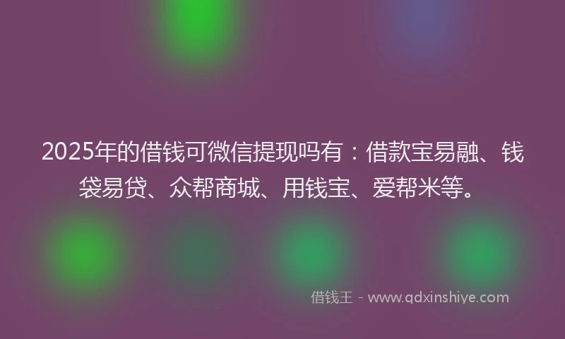 2025年的借钱可微信提现吗有：借款宝易融、钱袋易贷、众帮商城、用钱宝、爱帮米等。