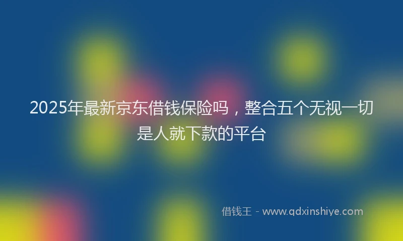 2025年最新京东借钱保险吗，整合五个无视一切是人就下款的平台