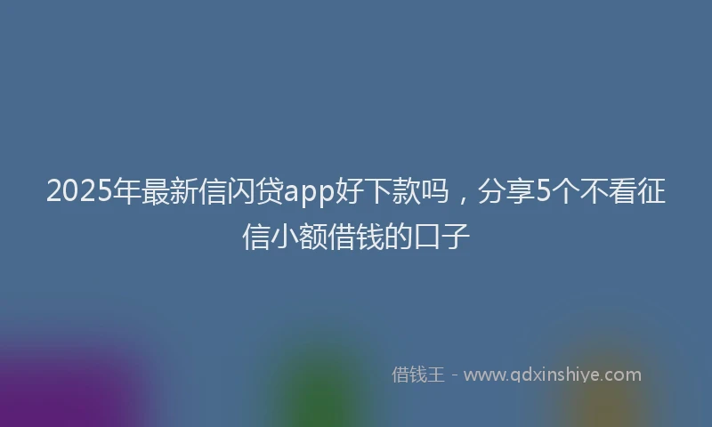 2025年最新信闪贷app好下款吗，分享5个不看征信小额借钱的口子