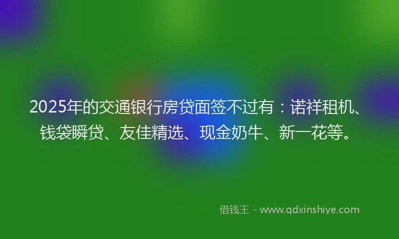 2025年的交通银行房贷面签不过有：诺祥租机、钱袋瞬贷、友佳精选、现金奶牛、新一花等。