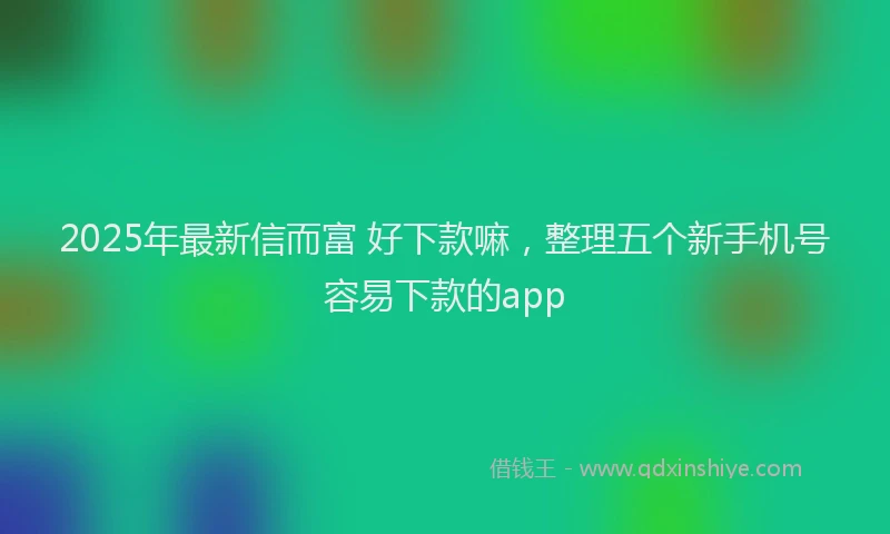 2025年最新信而富 好下款嘛，整理五个新手机号容易下款的app