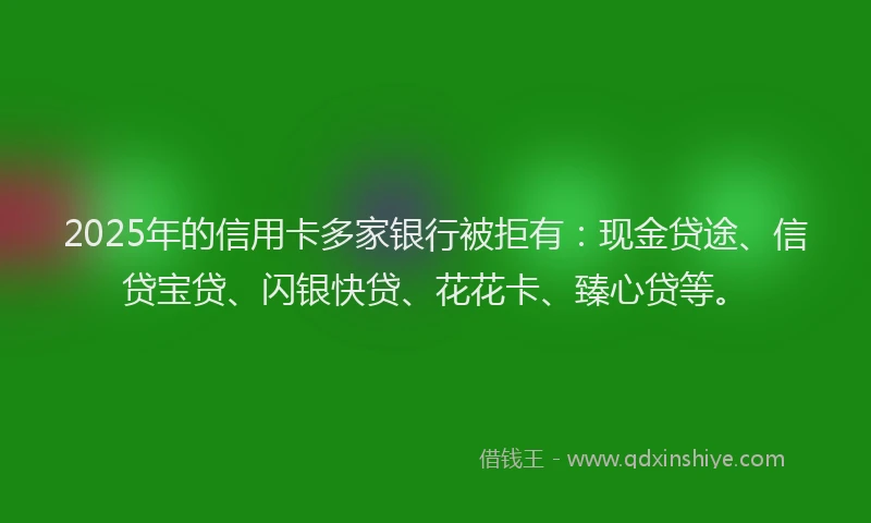 2025年的信用卡多家银行被拒有：现金贷途、信贷宝贷、闪银快贷、花花卡、臻心贷等。