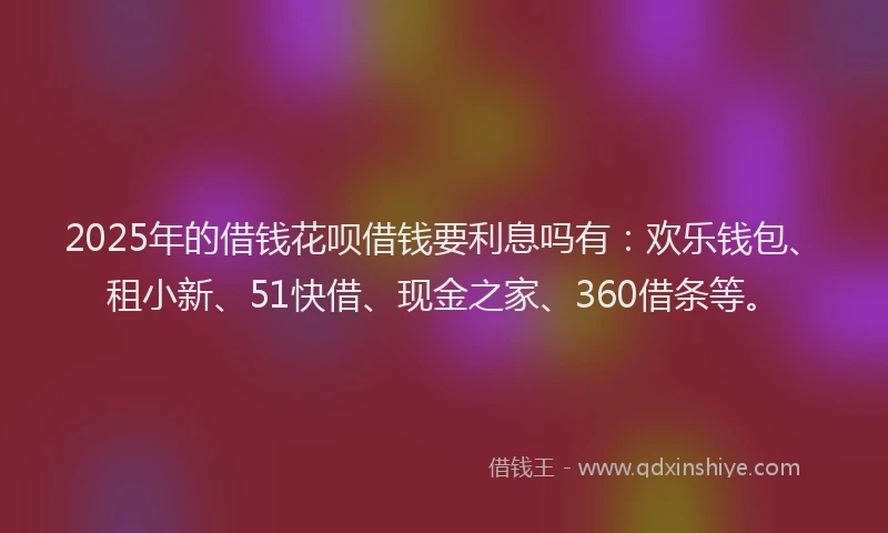 2025年的借钱花呗借钱要利息吗有：欢乐钱包、租小新、51快借、现金之家、360借条等。