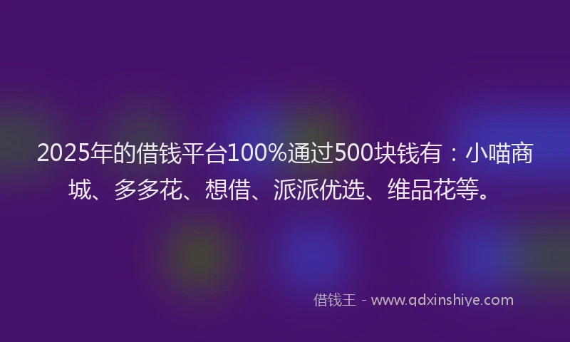 2025年的借钱平台100%通过500块钱有：小喵商城、多多花、想借、派派优选、维品花等。