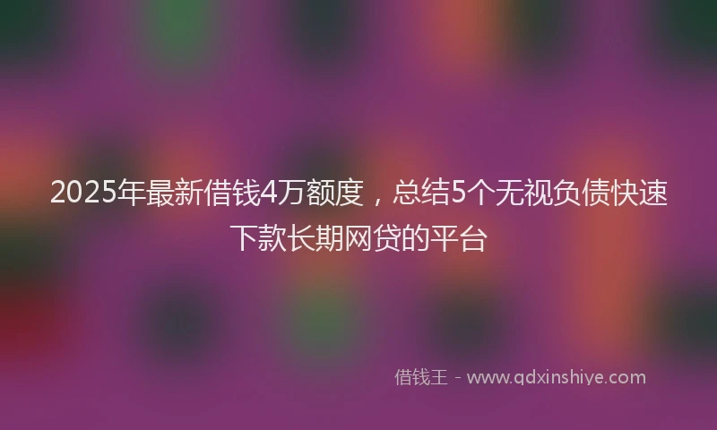 2025年最新借钱4万额度，总结5个无视负债快速下款长期网贷的平台