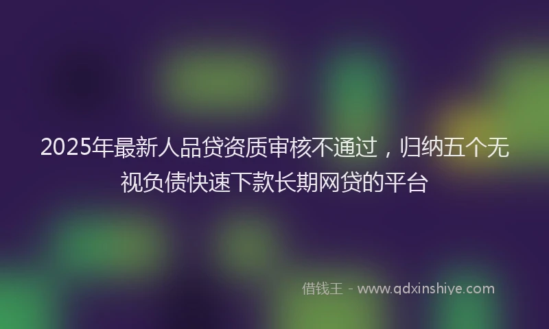 2025年最新人品贷资质审核不通过，归纳五个无视负债快速下款长期网贷的平台