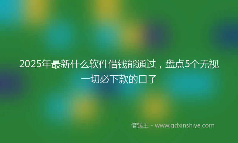 2025年最新什么软件借钱能通过，盘点5个无视一切必下款的口子