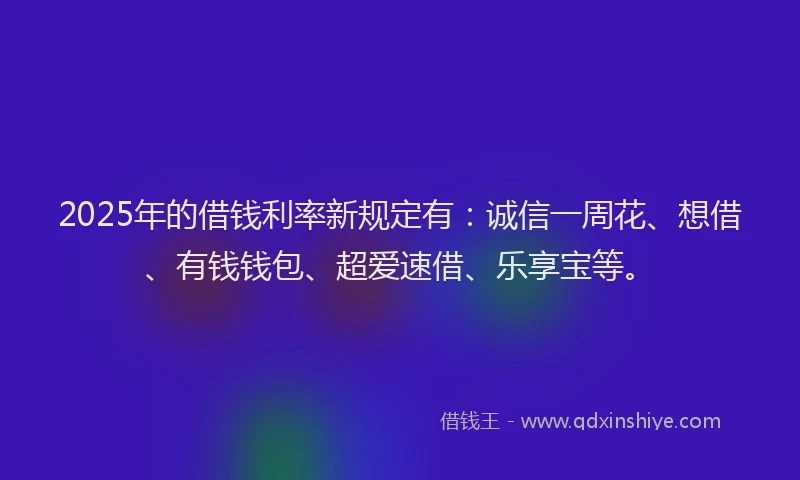 2025年的借钱利率新规定有：诚信一周花、想借、有钱钱包、超爱速借、乐享宝等。