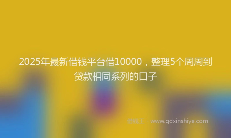 2025年最新借钱平台借10000，整理5个周周到贷款相同系列的口子