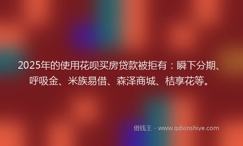 2025年的使用花呗买房贷款被拒有：瞬下分期、呼吸金、米族易借、森泽商城、桔享花等。