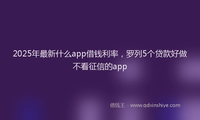 2025年最新什么app借钱利率，罗列5个贷款好做不看征信的app