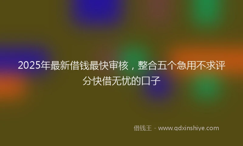 2025年最新借钱最快审核，整合五个急用不求评分快借无忧的口子