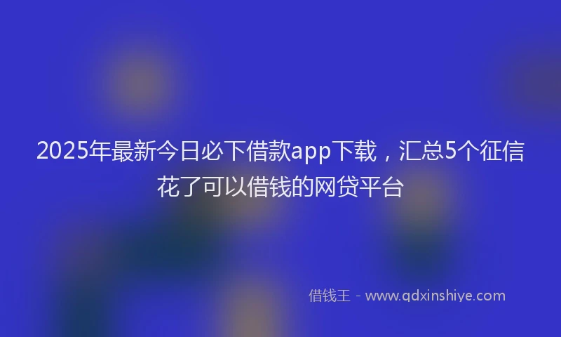 2025年最新今日必下借款app下载，汇总5个征信花了可以借钱的网贷平台