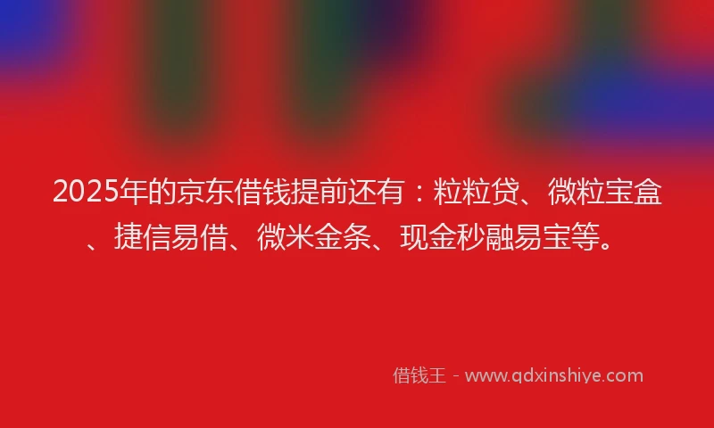 2025年的京东借钱提前还有：粒粒贷、微粒宝盒、捷信易借、微米金条、现金秒融易宝等。