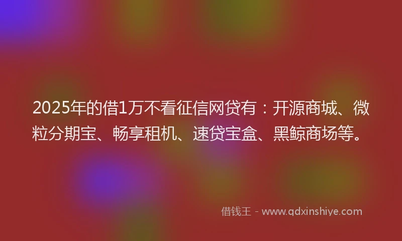 2025年的借1万不看征信网贷有：开源商城、微粒分期宝、畅享租机、速贷宝盒、黑鲸商场等。