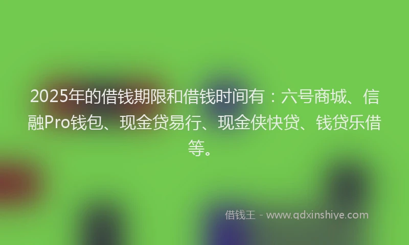 2025年的借钱期限和借钱时间有：六号商城、信融Pro钱包、现金贷易行、现金侠快贷、钱贷乐借等。