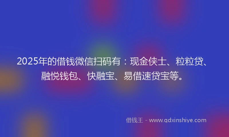 2025年的借钱微信扫码有：现金侠士、粒粒贷、融悦钱包、快融宝、易借速贷宝等。