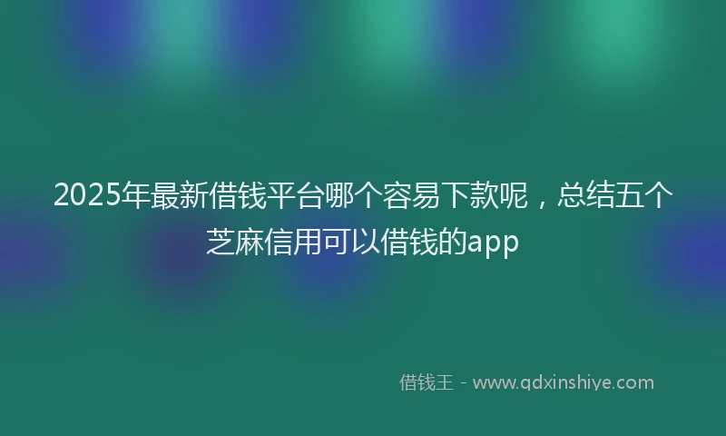 2025年最新借钱平台哪个容易下款呢，总结五个芝麻信用可以借钱的app