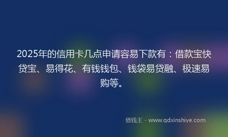 2025年的信用卡几点申请容易下款有：借款宝快贷宝、易得花、有钱钱包、钱袋易贷融、极速易购等。